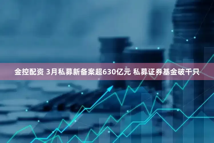金控配资 3月私募新备案超630亿元 私募证券基金破千只