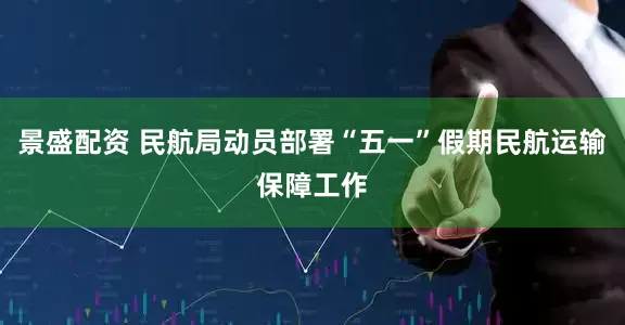 景盛配资 民航局动员部署“五一”假期民航运输保障工作