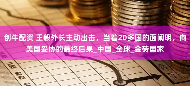 创牛配资 王毅外长主动出击，当着20多国的面阐明，向美国妥协的最终后果_中国_全球_金砖国家