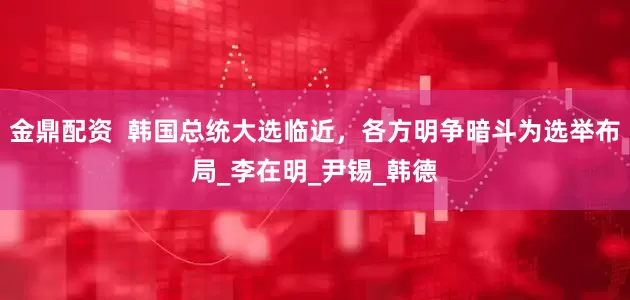 金鼎配资  韩国总统大选临近，各方明争暗斗为选举布局_李在明_尹锡_韩德