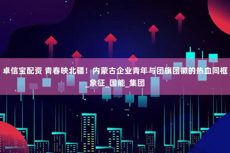卓信宝配资 青春映北疆！内蒙古企业青年与团旗团徽的热血同框_象征_国能_集团