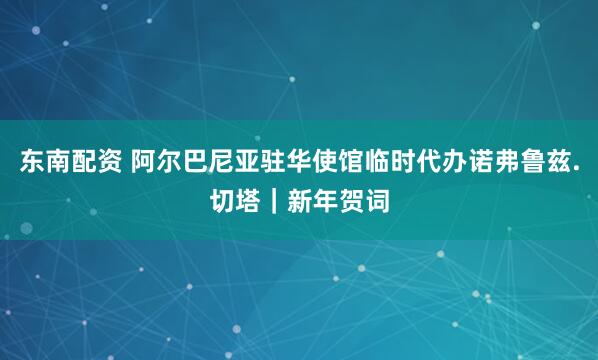 东南配资 阿尔巴尼亚驻华使馆临时代办诺弗鲁兹.切塔｜新年贺词