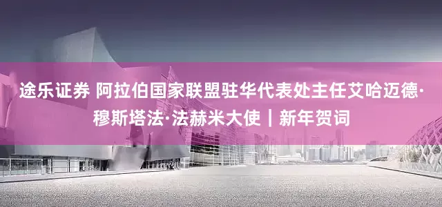 途乐证券 阿拉伯国家联盟驻华代表处主任艾哈迈德·穆斯塔法·法赫米大使｜新年贺词