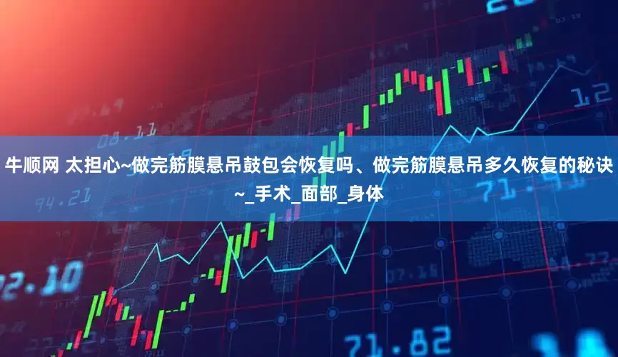 牛顺网 太担心~做完筋膜悬吊鼓包会恢复吗、做完筋膜悬吊多久恢复的秘诀~_手术_面部_身体