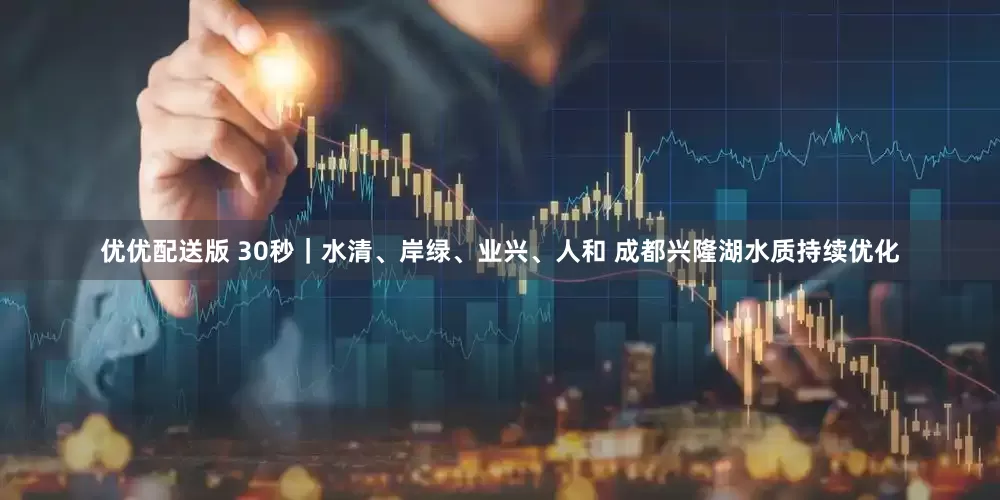 优优配送版 30秒｜水清、岸绿、业兴、人和 成都兴隆湖水质持续优化