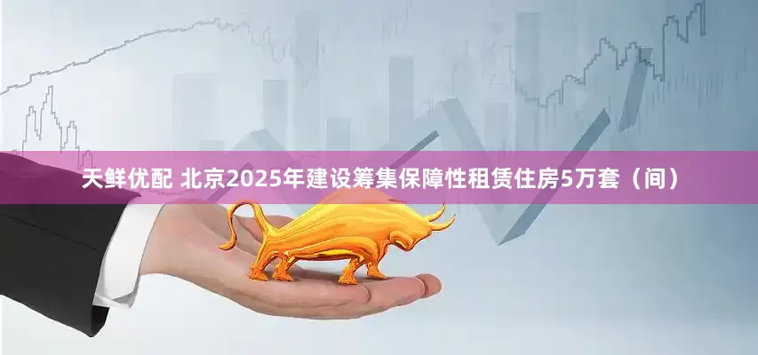 天鲜优配 北京2025年建设筹集保障性租赁住房5万套（间）