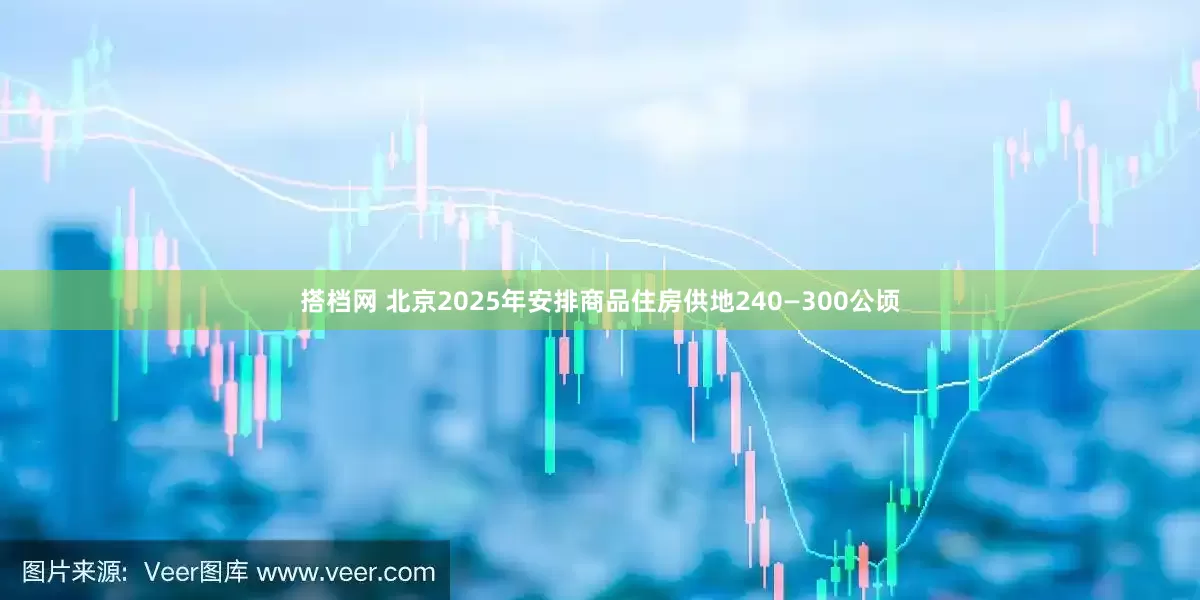 搭档网 北京2025年安排商品住房供地240—300公顷