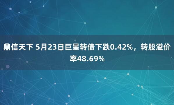 鼎信天下 5月23日巨星转债下跌0.42%，转股溢价率48.69%