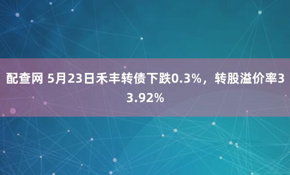 配查网 5月23日禾丰转债下跌0.3%，转股溢价率33.92%