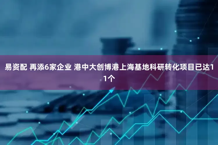 易资配 再添6家企业 港中大创博港上海基地科研转化项目已达11个