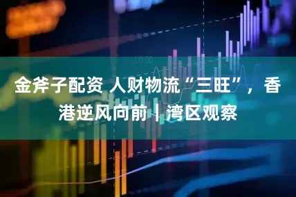 金斧子配资 人财物流“三旺”，香港逆风向前｜湾区观察