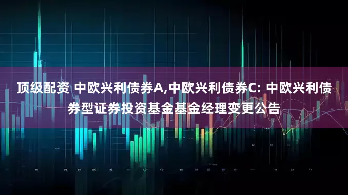 顶级配资 中欧兴利债券A,中欧兴利债券C: 中欧兴利债券型证券投资基金基金经理变更公告