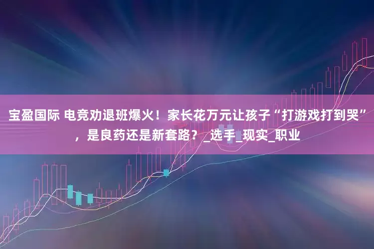 宝盈国际 电竞劝退班爆火！家长花万元让孩子“打游戏打到哭”，是良药还是新套路？_选手_现实_职业