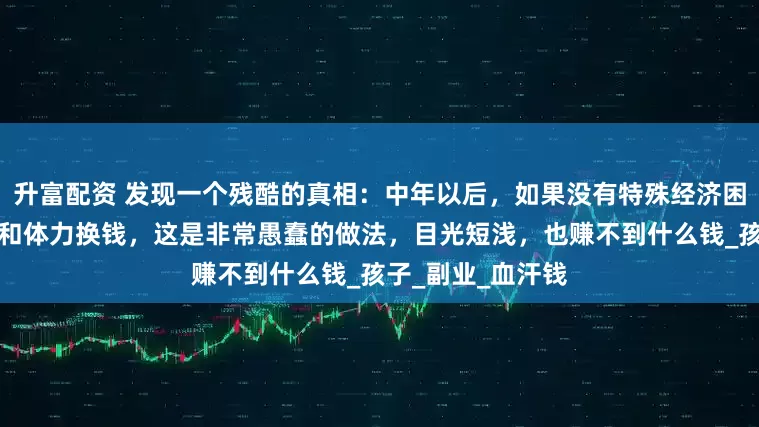 升富配资 发现一个残酷的真相：中年以后，如果没有特殊经济困难，不要用时间和体力换钱，这是非常愚蠢的做法，目光短浅，也赚不到什么钱_孩子_副业_血汗钱