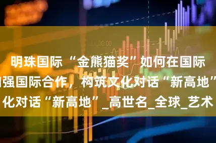 明珠国际 “金熊猫奖”如何在国际中更具特色？加强国际合作，构筑文化对话“新高地”_高世名_全球_艺术