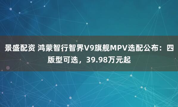 景盛配资 鸿蒙智行智界V9旗舰MPV选配公布：四版型可选，39.98万元起