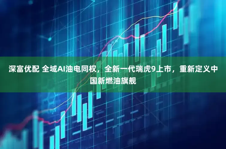 深富优配 全域AI油电同权，全新一代瑞虎9上市，重新定义中国新燃油旗舰