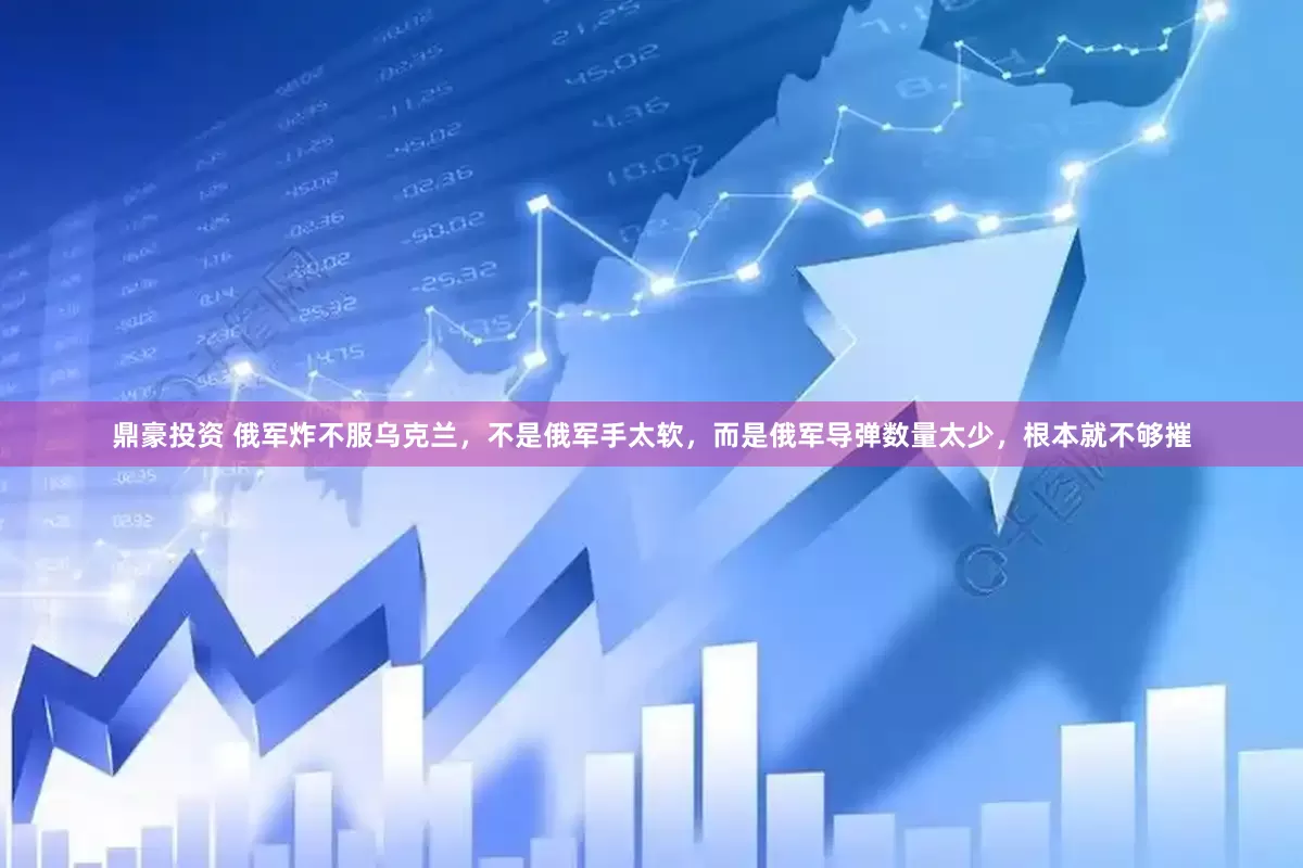 鼎豪投资 俄军炸不服乌克兰，不是俄军手太软，而是俄军导弹数量太少，根本就不够摧