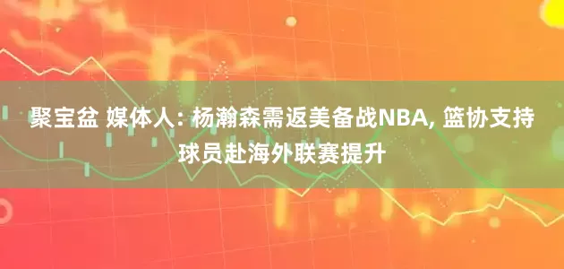 聚宝盆 媒体人: 杨瀚森需返美备战NBA, 篮协支持球员赴海外联赛提升