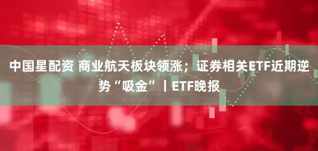 中国星配资 商业航天板块领涨；证券相关ETF近期逆势“吸金”丨ETF晚报